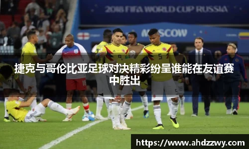 捷克与哥伦比亚足球对决精彩纷呈谁能在友谊赛中胜出